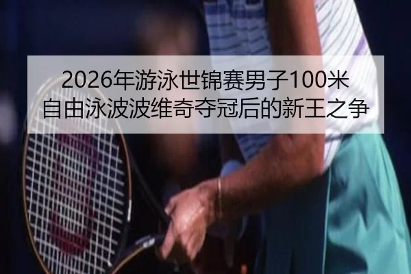 2026年游泳世锦赛男子100米自由泳波波维奇夺冠后的新王之争